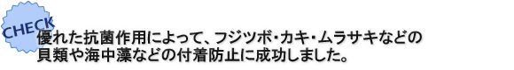 優れた抗菌作用によって、フジツボ・カキ・ムラサキなどの貝類や海中藻などの付着防止に成功しました。